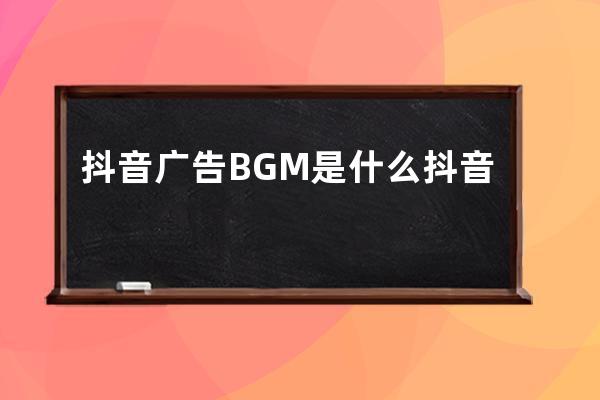 抖音广告BGM是什么?抖音BGM应该如何配?_抖音上经常配的一个bgm 