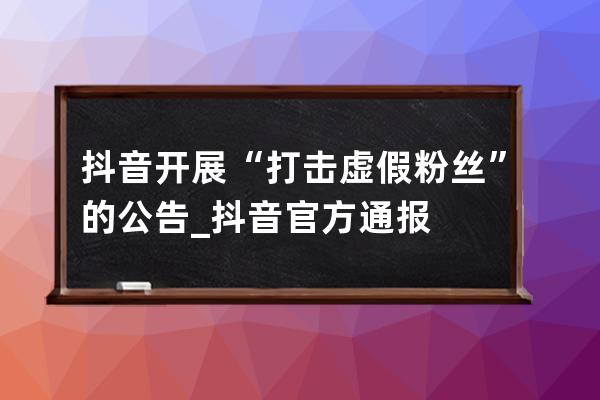 抖音开展“打击虚假粉丝”的公告_抖音官方通报 