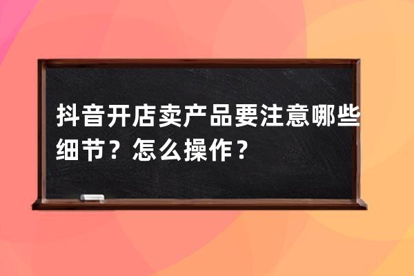 抖音开店卖产品要注意哪些细节？怎么操作？ 