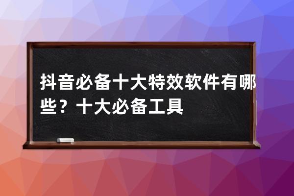 抖音必备十大特效软件有哪些？十大必备工具 