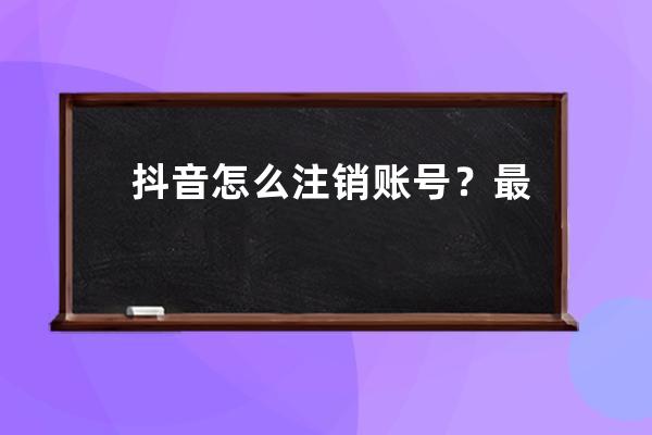 抖音怎么注销账号？最新抖音账号注销操作流程（附养号攻略建议收藏） 