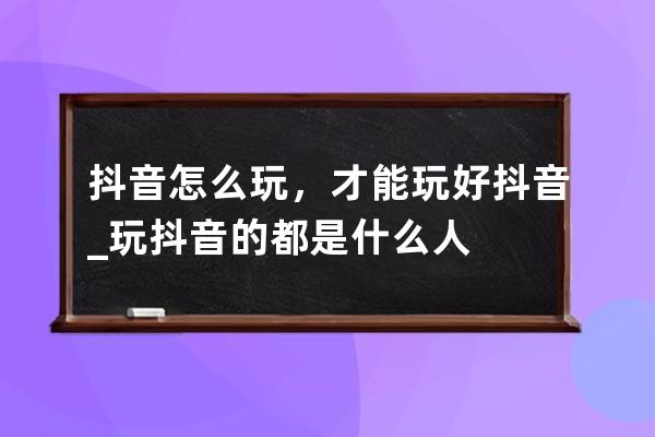 抖音怎么玩，才能玩好抖音_玩抖音的都是什么人 