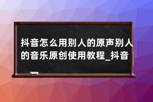 抖音怎么用别人的原声 别人的音乐原创使用教程_抖音里如何使用别人的原创音 