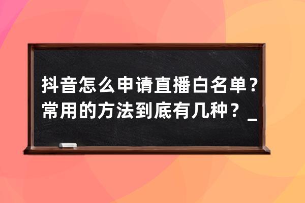 抖音怎么申请直播白名单？常用的方法到底有几种？_抖音申请白名单流程 