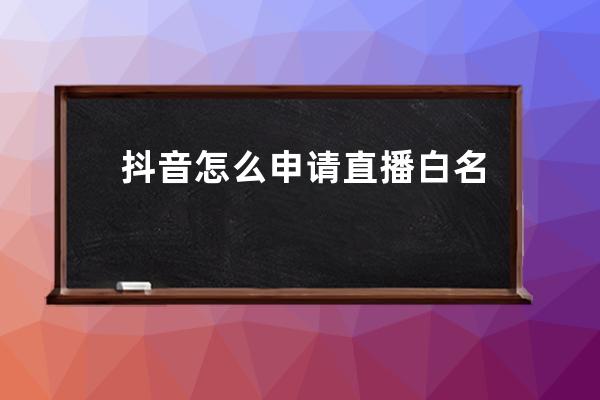 抖音怎么申请直播白名单？常用的方法到底有几种？_抖音申请白名单流程 