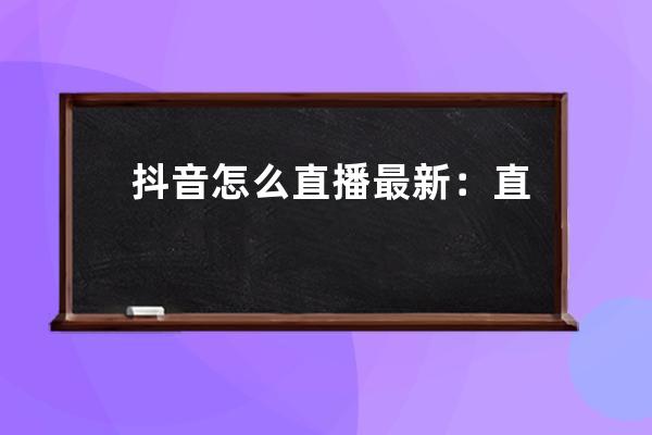 抖音怎么直播最新：直播流程、最新政策、违规操作，一文全解！ 