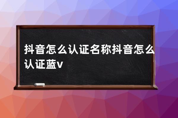 抖音怎么认证名称?抖音怎么认证蓝v