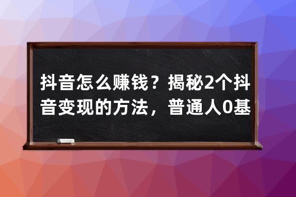 抖音怎么赚钱？揭秘2个抖音变现的方法，普通人0基础也能做到_抖音变成来赚钱 