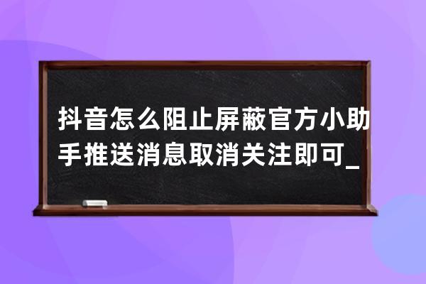 抖音怎么阻止屏蔽官方小助手推送消息 取消关注即可_抖音小助手怎么关闭通知 