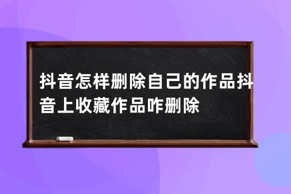 抖音怎样删除自己的作品 抖音上收藏作品咋删除 