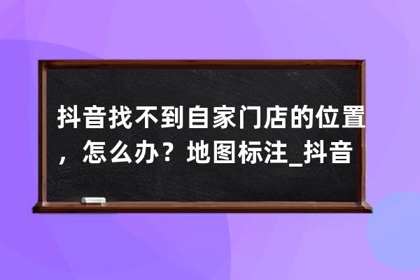 抖音找不到自家门店的位置，怎么办？地图标注_抖音地点找不到店铺位置 