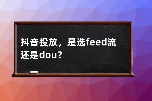 抖音投放，是选feed流还是dou+？ 