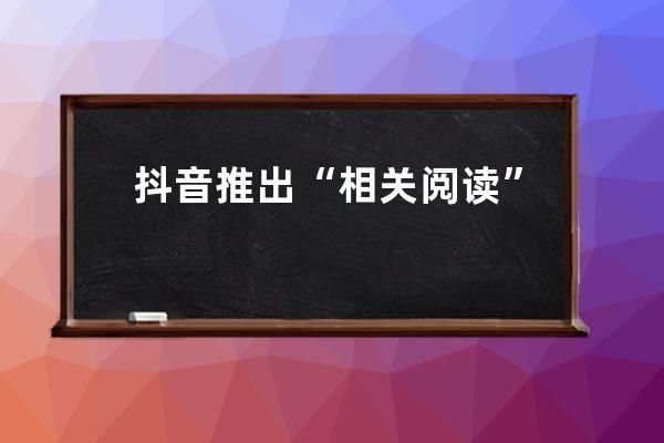 抖音推出“相关阅读”功能，关联今日头条文章增强内容丰富度_抖音上的阅读 