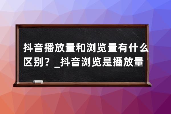 抖音播放量和浏览量有什么区别？_抖音浏览是播放量吗? 