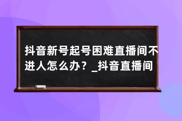 抖音新号起号困难直播间不进人怎么办？_抖音直播间一直不进人,是不是这号废 