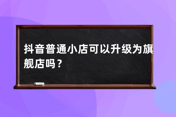 抖音普通小店可以升级为旗舰店吗？ 