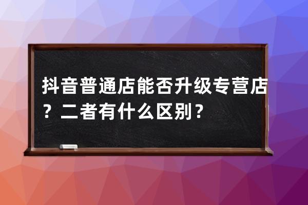 抖音普通店能否升级专营店？二者有什么区别？ 