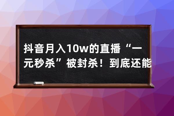 抖音月入10w+的直播“一元秒杀”被封杀！到底还能不能玩？