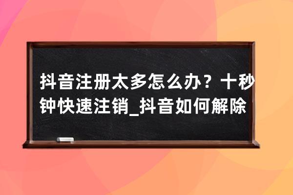 抖音注册太多怎么办？十秒钟快速注销_抖音如何解除频繁注册 