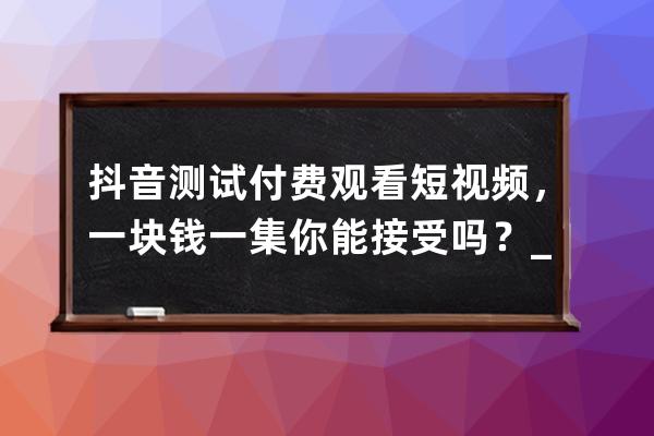 抖音测试付费观看短视频，一块钱一集你能接受吗？_抖音付费上热门100元是一 