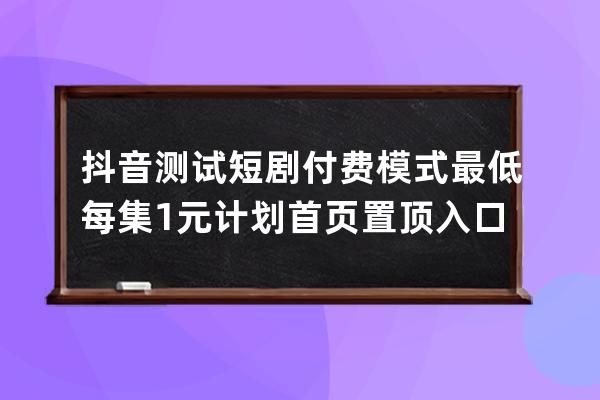 抖音测试短剧付费模式 最低每集1元 计划首页置顶入口_抖音播放量付费任务模 