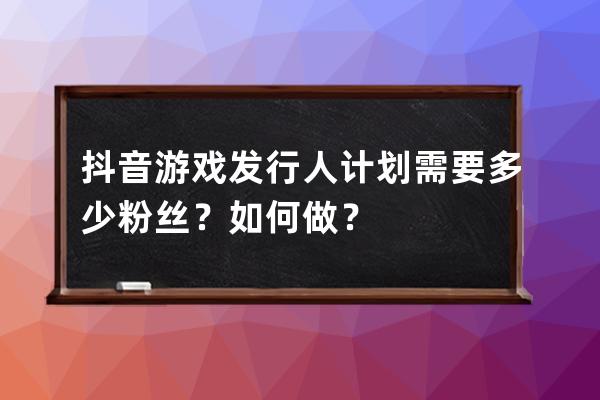 抖音游戏发行人计划需要多少粉丝？如何做？ 