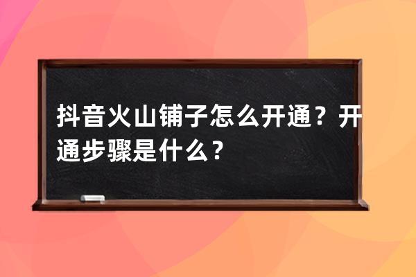 抖音火山铺子怎么开通？开通步骤是什么？ 