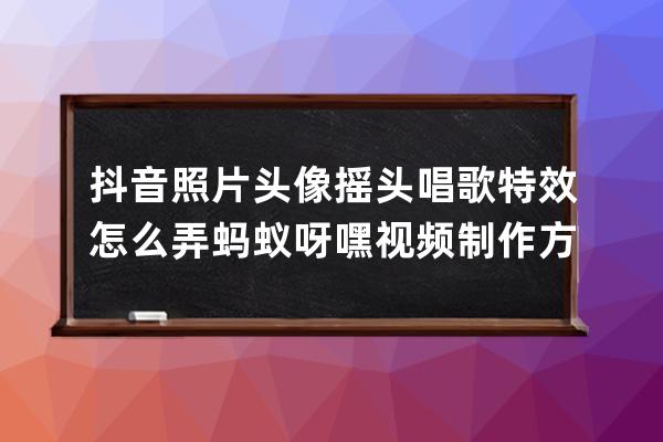 抖音照片头像摇头唱歌特效怎么弄 蚂蚁呀嘿视频制作方法教程_抖音蚂蚁呀嘿摇 