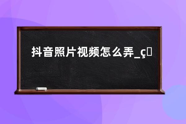 抖音照片视频怎么弄_用图片做抖音视频的方法分享 