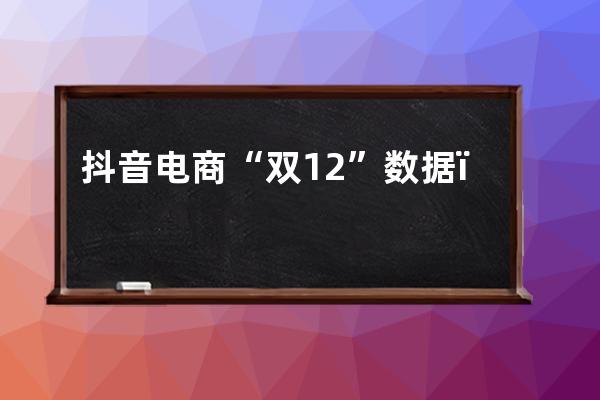 抖音电商“双12”数据：国潮专区获赞1.03亿次，新农人商家数量同比翻倍 