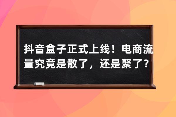 抖音盒子正式上线！电商流量究竟是散了，还是聚了？_抖音电商体量 