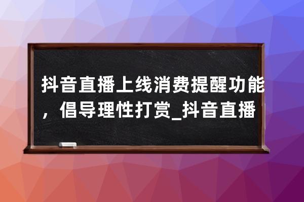 抖音直播上线消费提醒功能，倡导理性打赏_抖音直播间引导消费注意事项 