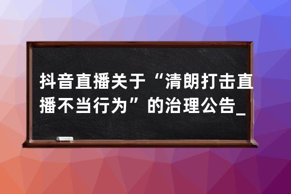 抖音直播关于“清朗.打击直播不当行为”的治理公告_整治抖音直播 