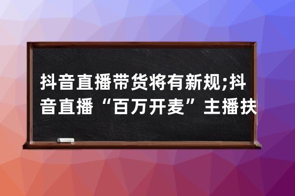 抖音直播带货将有新规;抖音直播“百万开麦”主播扶持计划再升级(本周热点）