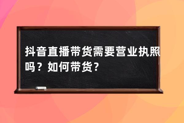 抖音直播带货需要营业执照吗？如何带货？ 