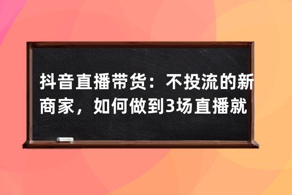 抖音直播带货：不投流的新商家，如何做到3场直播就爆单？_抖音直播带货怎么 