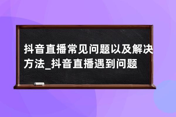 抖音直播常见问题以及解决方法_抖音直播遇到问题 