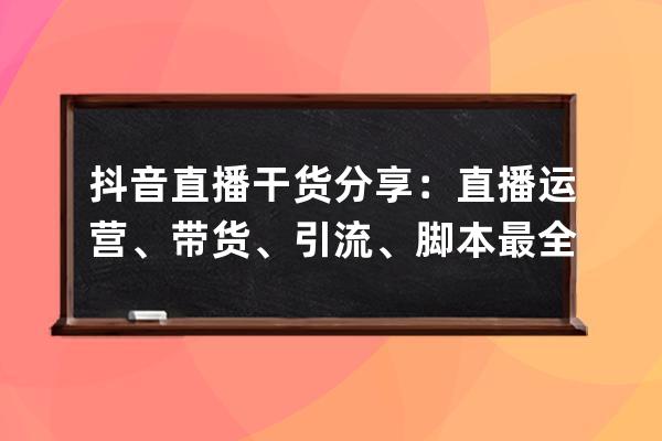 抖音直播干货分享：直播运营、带货、引流、脚本最全技巧方法 