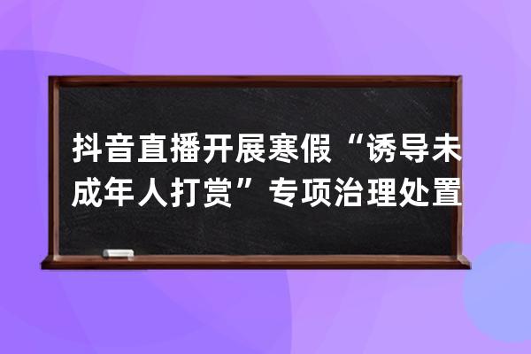 抖音直播开展寒假“诱导未成年人打赏”专项治理 处置违规直播间965个 