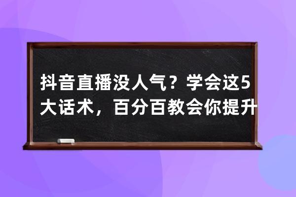 抖音直播没人气？学会这5大话术，百分百教会你提升直播间人气_抖音直播间提 