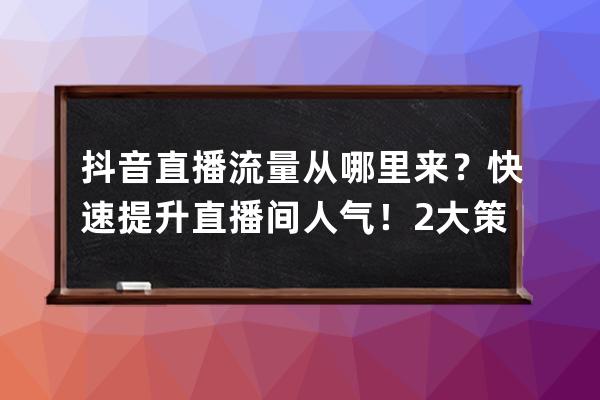 抖音直播流量从哪里来？快速提升直播间人气！2大策略6个技巧_抖音直播怎么运 