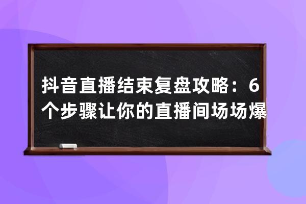 抖音直播结束复盘攻略：6个步骤让你的直播间场场爆单_抖音直播复盘是什么意 