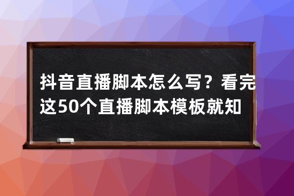 抖音直播脚本怎么写？看完这50个直播脚本模板就知道了！