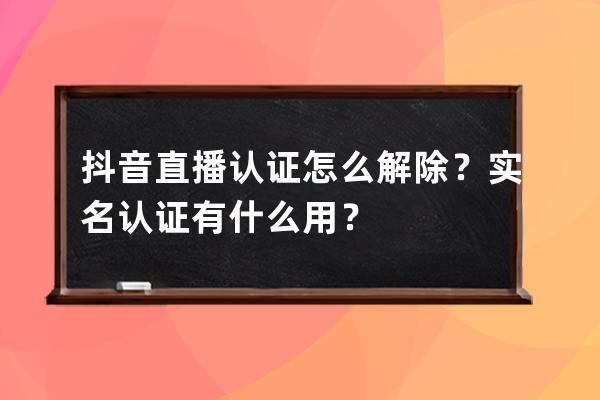 抖音直播认证怎么解除？实名认证有什么用？ 