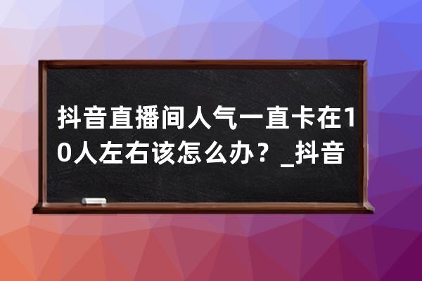 抖音直播间人气一直卡在10人左右该怎么办？_抖音直播间卡人数 