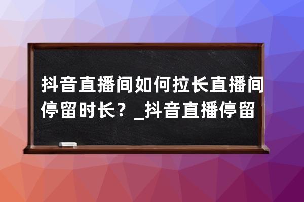 抖音直播间如何拉长直播间停留时长？_抖音直播停留时长怎么算 