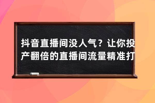 抖音直播间没人气？让你投产翻倍的直播间流量精准打法详解_抖音直播涨人气 