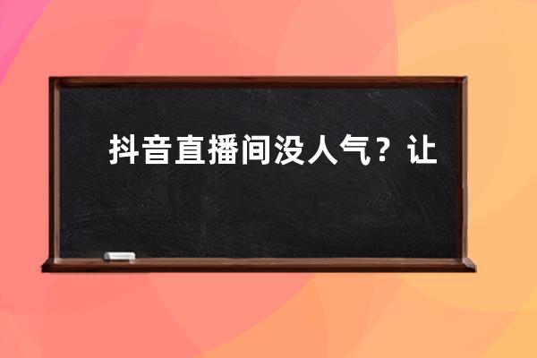 抖音直播间没人气？让你投产翻倍的直播间流量精准打法详解_抖音直播涨人气 