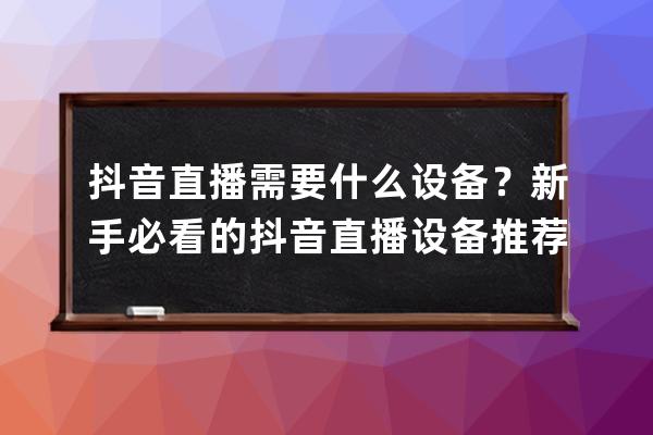 抖音直播需要什么设备？新手必看的抖音直播设备推荐，照着买！ 