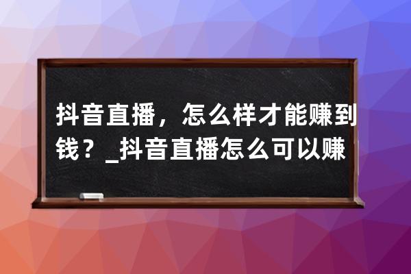 抖音直播，怎么样才能赚到钱？_抖音直播怎么可以赚钱 